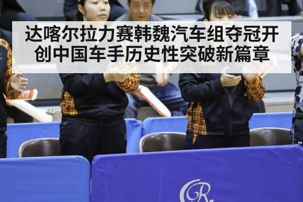 达喀尔拉力赛韩魏汽车组夺冠开创中国车手历史性突破新篇章