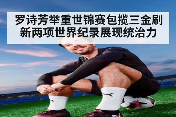 罗诗芳举重世锦赛包揽三金刷新两项世界纪录展现统治力